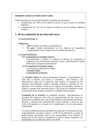 PERIODO CLÍNICO COMPLEMENTARIO

Podrán participar de esta actividad aquellos estudiantes que presenten:
    Cumplimiento del 100% de los objetivos clínicos de por lo menos 03 unidades
       didácticas.
    Cumplimiento del 75% de los objetivos clínicos de las 02 unidades didácticas
       restantes.

1. De la evaluación de las fases del curso
   1.1 FASE INTENSIVA:

   Calificativos:
             Apto: Cumplió con objetivos de aprendizaje.
             No apto: Cumplió parcialmente con los objetivos de aprendizaje,
              complementará en fase integral, previo al manejo de pacientes.

   1.2 FASE INTEGRAL:
       1.2.1. Evaluación de contenidos teóricos.
              Para determinar y obtener la evidencia de dominio de contenidos se
              emplearán como instrumentos exámenes escritos. Identificando los puntos
              débiles para corregirlos oportunamente.
        1.2.2.Evaluación de la práctica clínica
              La evaluación comprende dos etapas:
              Atención Clínica
              Evaluación de la Práctica

       La Atención Clínica de carácter permanente, formativo y personalizado en
       cada paso y función que realice el estudiante, está referida a las
       observaciones dadas por el supervisor tutor durante la secuencia de los
       diferentes procedimientos clínicos realizadas durante la atención de los
       pacientes, será evaluada a través de un registro de actividades clínicas en
       donde se consigna esta secuencia clínica, a fin de que los estudiantes tomen
       conocimiento de las mismas y puedan ser corregidas oportunamente.

       Evaluación de la Práctica: El estudiante realizará individualmente en
       presencia del supervisor tutor tanto las presentaciones de caso como los
       tratamientos solicitados para cada unidad didáctica, demostrando autonomía,
       dominio y eficacia; estos procedimientos serán evaluados a través de una
       Ficha de Evaluación y se basará en el cumplimiento o no de cada aspecto
       comprendido.

       Es imprescindible para dar por aprobada esta etapa que la calificación de todo
       el procedimiento sea igual o mayor a 11:00. Si la calificación es menor se
       podrá intentar nuevamente hasta en dos oportunidades como máximo. Si
       después de los tres intentos el estudiante no logra el puntaje requerido, será
       desaprobado en el componente clínico con 10.00.


                                                                                        6
 