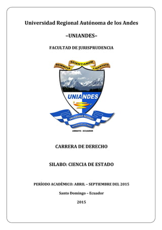 Universidad Regional Autónoma de los Andes
–UNIANDES–
FACULTAD DE JURISPRUDENCIA
CARRERA DE DERECHO
SILABO: CIENCIA DE ESTADO
PERÌODO ACADÈMICO: ABRIL – SEPTIEMBRE DEL 2015
Santo Domingo – Ecuador
2015
 