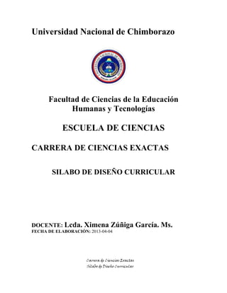 Carrera de Ciencias Exactas
Sílabo de Diseño Curricular
Universidad Nacional de Chimborazo
Facultad de Ciencias de la Educación
Humanas y Tecnologías
ESCUELA DE CIENCIAS
CARRERA DE CIENCIAS EXACTAS
SILABO DE DISEÑO CURRICULAR
DOCENTE: Lcda. Ximena Zúñiga García. Ms.
FECHA DE ELABORACIÓN: 2013-04-04
 