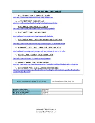 Carrera de Ciencias Exactas
Sílabo de Diseño Curricular
LECTURAS RECOMENDADAS
1. ESTANDARES DE CALIDAD EDUCATIVA
http://www.educacion.gob.ec/index.php/generalidades-pes
2. ACTUALIZACION CURRICULAR
http://www.educacion.gob.ec/index.php/actualizacion-curricular
3. EDUCACION ESPECIAL E INCLUSIVA
http://www.educacion.gob.ec/educacion-inclusiva-pegb.html
4. EDUCACIÓN PARA LA INCLUSION
http://riedamericas.net/group/educacion-para-la-inclusion
5. EDUCACIÓN PARA LA DEMOCRACIA Y EL BUEN VIVIR
http://www.educacion.gob.ec/index.php/educacion-para-la-democracia-eed
6. CONSTRUYENDO UNA CULTURA DE PAZ EN EL AULA
http://riedamericas.net/group/construyendo-una-cultura-de-paz-en-el-aula
7. REVISTA PEDAGÓGICA EDUCAR ECUADOR
http://www.educarecuador.ec/revista-pedagogica.html
8. FORMACION DE DOCENTES (UNESCO)
http://www.unesco.org/new/es/education/themes/education-building-blocks/teacher-education/
9. EDUCACIÓN PARA EL DESARROLLO SOSTENIBLE
http://www.unesco.org/new/es/education/themes/leading-the-international-agenda/education-for-
sustainable-development/
RESPONSABLEDELAELABORACIÓNDELSILABO Lcda. Ximena Jeanneth Zúñiga García. Msc.
PERÍODO ACADEMICO: Marzo- Julio
FECHA DE PRESENTACION: 2012-09-10
FECHA DE APROBACION: 2012-09-14
FECHA DE REVISIÓN: 2013-02-26
 