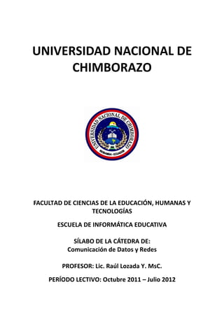 UNIVERSIDAD NACIONAL DE
      CHIMBORAZO




FACULTAD DE CIENCIAS DE LA EDUCACIÓN, HUMANAS Y
                  TECNOLOGÍAS
       ESCUELA DE INFORMÁTICA EDUCATIVA

            SÍLABO DE LA CÁTEDRA DE:
          Comunicación de Datos y Redes

        PROFESOR: Lic. Raúl Lozada Y. MsC.
    PERÍODO LECTIVO: Octubre 2011 – Julio 2012
 
