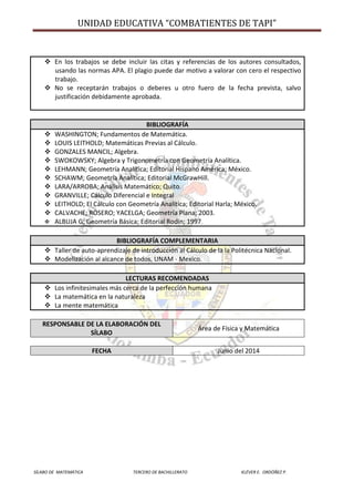 UNIDAD EDUCATIVA “COMBATIENTES DE TAPI”
SÍLABO DE MATEMÁTICA TERCERO DE BACHILLERATO KLÉVER E. ORDÓÑEZ P.
 En los trabajos se debe incluir las citas y referencias de los autores consultados,
usando las normas APA. El plagio puede dar motivo a valorar con cero el respectivo
trabajo.
 No se receptarán trabajos o deberes u otro fuero de la fecha prevista, salvo
justificación debidamente aprobada.
BIBLIOGRAFÍA
 WASHINGTON; Fundamentos de Matemática.
 LOUIS LEITHOLD; Matemáticas Previas al Cálculo.
 GONZALES MANCIL; Algebra.
 SWOKOWSKY; Algebra y Trigonometría con Geometría Analítica.
 LEHMANN; Geometría Analítica; Editorial Hispano América; México.
 SCHAWM; Geometría Analítica; Editorial McGrawHill.
 LARA/ARROBA; Análisis Matemático; Quito.
 GRANVILLE; Cálculo Diferencial e Integral
 LEITHOLD; El Cálculo con Geometría Analítica; Editorial Harla; México.
 CALVACHE; ROSERO; YACELGA; Geometría Plana; 2003.
 ALBUJA G; Geometría Básica; Editorial Rodín; 1997.
BIBLIOGRAFÍA COMPLEMENTARIA
 Taller de auto-aprendizaje de introducción al Cálculo de la la Politécnica Nacional.
 Modelización al alcance de todos, UNAM - Mexico.
LECTURAS RECOMENDADAS
 Los infinitesimales más cerca de la perfección humana
 La matemática en la naturaleza
 La mente matemática
RESPONSABLE DE LA ELABORACIÓN DEL
SÍLABO
Área de Física y Matemática
FECHA Junio del 2014
 