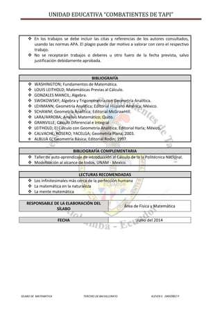UNIDAD EDUCATIVA “COMBATIENTES DE TAPI”
SÍLABO DE MATEMÁTICA TERCERO DE BACHILLERATO KLÉVER E. ORDÓÑEZ P.
 En los trabajos se debe incluir las citas y referencias de los autores consultados,
usando las normas APA. El plagio puede dar motivo a valorar con cero el respectivo
trabajo.
 No se receptarán trabajos o deberes u otro fuero de la fecha prevista, salvo
justificación debidamente aprobada.
BIBLIOGRAFÍA
 WASHINGTON; Fundamentos de Matemática.
 LOUIS LEITHOLD; Matemáticas Previas al Cálculo.
 GONZALES MANCIL; Algebra.
 SWOKOWSKY; Algebra y Trigonometría con Geometría Analítica.
 LEHMANN; Geometría Analítica; Editorial Hispano América; México.
 SCHAWM; Geometría Analítica; Editorial McGrawHill.
 LARA/ARROBA; Análisis Matemático; Quito.
 GRANVILLE; Cálculo Diferencial e Integral
 LEITHOLD; El Cálculo con Geometría Analítica; Editorial Harla; México.
 CALVACHE; ROSERO; YACELGA; Geometría Plana; 2003.
 ALBUJA G; Geometría Básica; Editorial Rodín; 1997.
BIBLIOGRAFÍA COMPLEMENTARIA
 Taller de auto-aprendizaje de introducción al Cálculo de la la Politécnica Nacional.
 Modelización al alcance de todos, UNAM - Mexico.
LECTURAS RECOMENDADAS
 Los infinitesimales más cerca de la perfección humana
 La matemática en la naturaleza
 La mente matemática
RESPONSABLE DE LA ELABORACIÓN DEL
SÍLABO
Área de Física y Matemática
FECHA Junio del 2014
 