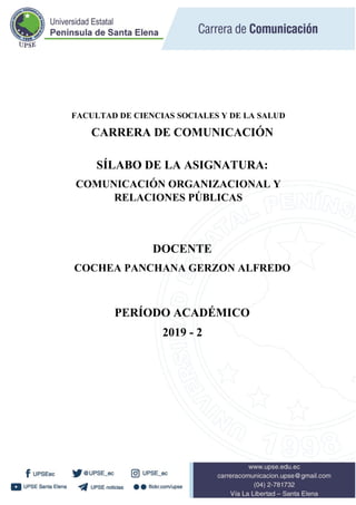 FACULTAD DE CIENCIAS SOCIALES Y DE LA SALUD
CARRERA DE COMUNICACIÓN
SÍLABO DE LA ASIGNATURA:
COMUNICACIÓN ORGANIZACIONAL Y
RELACIONES PÚBLICAS
DOCENTE
COCHEA PANCHANA GERZON ALFREDO
PERÍODO ACADÉMICO
2019 - 2
 