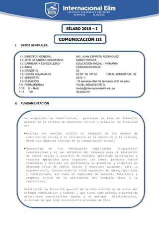 I. DATOS GENERALES:
II. FUNDAMENTACIÓN
1.1.DIRECTOR GENERAL :MG. JUAN ESPIRITU RODRIGUEZ
1.2.JEFE DE UNIDAD ACADÉMICA :NANCY RICAPA
1.3.CARRERA Y ESPECALIDAD :EDUCACIÓN INICIAL - PRIMARIA
1.4.ÁREA :COMUNICACIÓN III
1.5.CREDITOS :03
1.6.HORAS SEMANALES :02 HT: 00 HP:02 TOTAL SEMESTRAL: 36
1.7.SEMESTRE :2015 - I
1.8.DURACIÓN : 18 semanas (Del 16 de marzo al 21 de julio).
1.9. FORMADOR(A) :YUVEL BENAVENTE Q.
1.10. E – MAIL :textos@internacionalelim.edu.pe
1.11. Telf. :943303319
La asignatura de Comunicación, pertenece al área de formación
general de la carrera de educación inicial y primaria. Su finalidad
es:
 Analiza con sentido crítico el lenguaje de los medios de
comunicación social y su incidencia en la educación y la cultura,
desde las diversas teorías de la comunicación social.
 Desarrolla en los estudiantes habilidades lingüístico-
comunicativas y el uso reflexivo del lenguaje para la generación
de textos orales y escritos de calidad, aplicando estrategias y
recursos apropiados para organizar las ideas, producir textos
coherentes y utilizar con pertinencia la gramática y normativa en
diversos tipos de textos orales y escritos; asimismo, para la
argumentación, favoreciendo la libre expresión de ideas, opiniones
y convicciones, así como la capacidad de escucha, tolerancia y
respeto. Incide en la utilización del lenguaje llano y la
legibilidad.
 Desarrollar la formación general de la Comunicación en el marco del
enfoque comunicativo y textual , que tiene como principio partir de
situaciones comunicativas reales y un enfoque Cristocéntrico,
sutentado en que todo conocimiento proviene de Dios.
SÍLABO 2015 – I
COMUNICACIÓN III
 