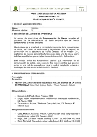 UNIVERSIDAD TÉCNICA ESTATAL DE QUEVEDO
Hojas:
1 de 6
FACULTAD DE CIENCIAS DE LA INGENIERÍA
CARRERA EN TELEMÁTICA
SÍLABO DE COMUNICACIÓN DE DATOS
1. CÓDIGO Y NÚMERO DE CRÉDITOS:
Código: CDD531
Número de créditos: 4
2. DESCRIPCION DE LA UNIDAD DE APRENDIZAJE
La unidad de aprendizaje de Comunicación de Datos, resuelve el
problema de “la comunicación de datos empírica que se realiza
contaminando el medio ambiente”
Al estudiante se le enseñará el concepto fundamental de la comunicación
de datos, así como los estándares y organismos que la regulan, la
justificación de la estructura de capas utilizada en el modelo OSI,
explicando de manera general las funciones de cada una de ellas y sobre
todo las seguridades que se deben dar en la transmisión de los datos.
Está unidad revisa los fundamentos básicos que intervienen en la
comunicación de datos, para entender los inconvenientes que pueden
surgir en una red de ordenadores, para lo cual el estudiante revisará e
investigará los mecanismos de trasmisión de datos.
3. PRERREQUISITOS Y CORREQUISITOS:
Prerrequisito:
Correquisito:
4. TEXTO Y OTRAS REFERENCIAS REQUERIDAS PARA EL DICTADO DE LA UNIDAD
DE APRENDIZAJE (Autor, Título del Libro, Edición y Año de Publicación, Editorial)
Bibliografía Básica :
• Manual de CCNA II, Cisco Preston, 2009
• Engst, Adam, Fleishman Glenn. “Introducción a las redes inalámbricas”,
Ed. Anaya, 2003
• Tenembaum, Andrew. “Redes de Computadoras”, Ed. Pearson 4ª
edición, 2003
Bibliografía Complementaria:
• Gallo, Michael, Hancock, William. “Comunicación entre computadoras y
tecnología de redes”, Ed. Pearson, 2002.
• Raya, José Luis et al. “Redes locales y TCP/IP”, Ed. Mc Graw Hill, 2003.
• Rleid, Neil et al. “Manual de redes inalámbricas”, Ed. McGraw Hill, 2003
 