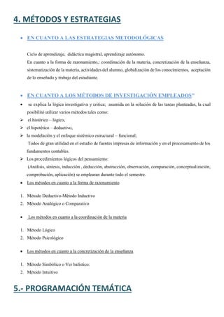 4. MÉTODOS Y ESTRATEGIAS
 EN CUANTO A LAS ESTRATEGIAS METODOLÓGICAS
Ciclo de aprendizaje, didáctica magistral, aprendizaje autónomo.
En cuanto a la forma de razonamiento,: coordinación de la materia, concretización de la enseñanza,
sistematización de la materia, actividades del alumno, globalización de los conocimientos, aceptación
de lo enseñado y trabajo del estudiante.
 EN CUANTO A LOS MÉTODOS DE INVESTIGACIÓN EMPLEADOS"
 se explica la lógica investigativa y critica; asumida en la solución de las tareas planteadas, la cual
posibilitó utilizar varios métodos tales como:
 el histórico – lógico,
 el hipotético – deductivo,
 la modelación y el enfoque sistémico estructural – funcional;
Todos de gran utilidad en el estudio de fuentes impresas de información y en el procesamiento de los
fundamentos contables.
 Los procedimientos lógicos del pensamiento:
(Análisis, síntesis, inducción , deducción, abstracción, observación, comparación, conceptualización,
comprobación, aplicación) se emplearan durante todo el semestre.
 Los métodos en cuanto a la forma de razonamiento
1. Método Deductivo-Método Inductivo
2. Método Analógico o Comparativo
 Los métodos en cuanto a la coordinación de la materia
1. Método Lógico
2. Método Psicológico
 Los métodos en cuanto a la concretización de la enseñanza
1. Método Simbólico o Ver balístico:
2. Método Intuitivo
5.- PROGRAMACIÓN TEMÁTICA
 