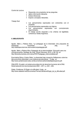 3 
Control de Lectura: 
 Responde a los propósitos de las preguntas. 
 Aplica información relevante. 
 Extrae inferencias. 
 Expone conceptos relevantes. 
Trabajo final: 
 Los pensamientos expresados son coherentes con el 
propósito 
 Los pensamientos expresados son lógicos. 
 Los pensamientos expresados son correctamente 
argumentados. 
 El trabajo escrito responde a los criterios de legibilidad, 
coherencia, fluidez lingüística. 
6. BIBLIOGRAFÍA 
Aguilar, Mario y Rebeca Bize, “La pedagogía de la diversidad. Una propuesta de 
inspiración humanista”, 19 pág., en 
http://idd00qaa.eresmas.net/noviolencia/pedagogia.pdf. 
Aguilar, Mario y Rebeca Bize, Pedagogía de la intencionalidad. Educando para una 
conciencia activa, Santiago de Chile, Virtual Ediciones, 2010, p. 89-122, en 
http://libreriahumanista.com/Libros/PDF/Pedagogia_intencionalidad.pdf 
Duschatzky Silvia y Carlos Skliar, La diversidad bajo sospecha. Reflexiones sobre los 
discursos de la diversidad y sus implicancias educativas, 13 pág., en 
http://www.porlainclusion.educ.ar/documentos/Ladiversidadbajosospecha.pdf. 
ONU-DPE, Ecuador y el sistema de protección de derechos humanos de la ONU. 
Sistematización de recomendaciones 2004 – 2011, p. 243 – 263. 
Zuleta, Estalisnao, El Elogio a la dificultad, 8 pág., en 
http://www.elabedul.net/Documentos/Temas/Literatura/Elogio_de_la_dificultad.pdf. 
