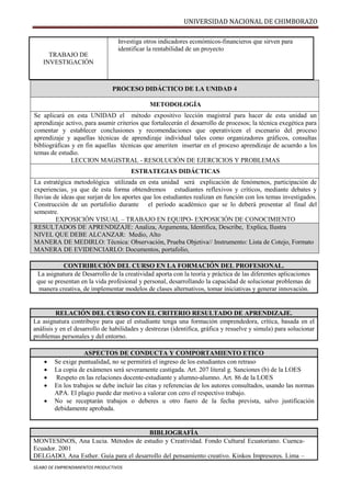 UNIVERSIDAD NACIONAL DE CHIMBORAZO
SÍLABO DE EMPRENDIMIENTOS PRODUCTIVOS
PROCESO DIDÁCTICO DE LA UNIDAD 4
METODOLOGÍA
Se aplicará en esta UNIDAD el método expositivo lección magistral para hacer de esta unidad un
aprendizaje activo, para asumir criterios que fortalecerán el desarrollo de procesos; la técnica exegética para
comentar y establecer conclusiones y recomendaciones que operativicen el escenario del proceso
aprendizaje y aquellas técnicas de aprendizaje individual tales como organizadores gráficos, consultas
bibliográficas y en fin aquellas técnicas que ameriten insertar en el proceso aprendizaje de acuerdo a los
temas de estudio.
LECCION MAGISTRAL - RESOLUCIÓN DE EJERCICIOS Y PROBLEMAS
ESTRATEGIAS DIDÁCTICAS
La estratégica metodológica utilizada en esta unidad será explicación de fenómenos, participación de
experiencias, ya que de esta forma obtendremos estudiantes reflexivos y críticos, mediante debates y
lluvias de ideas que surjan de los aportes que los estudiantes realizan en función con los temas investigados.
Construcción de un portafolio durante el período académico que se lo deberá presentar al final del
semestre.
EXPOSICIÓN VISUAL – TRABAJO EN EQUIPO- EXPOSICIÓN DE CONOCIMIENTO
RESULTADOS DE APRENDIZAJE: Analiza, Argumenta, Identifica, Describe, Explica, Ilustra
NIVEL QUE DEBE ALCANZAR: Medio, Alto
MANERA DE MEDIRLO: Técnica: Observación, Prueba Objetiva// Instrumento: Lista de Cotejo, Formato
MANERA DE EVIDENCIARLO: Documentos, portafolio,
CONTRIBUCIÓN DEL CURSO EN LA FORMACIÓN DEL PROFESIONAL.
La asignatura de Desarrollo de la creatividad aporta con la teoría y práctica de las diferentes aplicaciones
que se presentan en la vida profesional y personal, desarrollando la capacidad de solucionar problemas de
manera creativa, de implementar modelos de clases alternativos, tomar iniciativas y generar innovación.
RELACIÓN DEL CURSO CON EL CRITERIO RESULTADO DE APRENDIZAJE.
La asignatura contribuye para que el estudiante tenga una formación emprendedora, crítica, basada en el
análisis y en el desarrollo de habilidades y destrezas (identifica, gráfica y resuelve y simula) para solucionar
problemas personales y del entorno.
ASPECTOS DE CONDUCTA Y COMPORTAMIENTO ETICO
 Se exige puntualidad, no se permitirá el ingreso de los estudiantes con retraso
 La copia de exámenes será severamente castigada. Art. 207 literal g. Sanciones (b) de la LOES
 Respeto en las relaciones docente-estudiante y alumno-alumno. Art. 86 de la LOES
 En los trabajos se debe incluir las citas y referencias de los autores consultados, usando las normas
APA. El plagio puede dar motivo a valorar con cero el respectivo trabajo.
 No se receptarán trabajos o deberes u otro fuero de la fecha prevista, salvo justificación
debidamente aprobada.
BIBLIOGRAFÍA
MONTESINOS, Ana Lucia. Métodos de estudio y Creatividad. Fondo Cultural Ecuatoriano. Cuenca-
Ecuador. 2001
DELGADO, Ana Esther. Guía para el desarrollo del pensamiento creativo. Kinkos Impresores. Lima –
TRABAJO DE
INVESTIGACIÓN
Investiga otros indicadores económicos-financieros que sirven para
identificar la rentabilidad de un proyecto
 