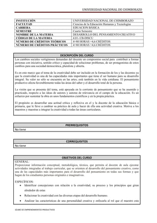 UNIVERSIDAD NACIONAL DE CHIMBORAZO
SÍLABO DE EMPRENDIMIENTOS PRODUCTIVOS
INSTITUCIÓN UNIVERSIDAD NACIONAL DE CHIMBORAZO
FACULTAD Ciencias de la Educación Humanas y Tecnologías
CARRERA EDUACION BÁSICA
SEMESTRE Cuarto Semestre
NOMBRE DE LA MATERIA DESARROLLO DEL PENSAMIENTO CREATIVO
CÓDIGO DE LA MATERIA 4.01- CB-DISCU
NÚMERO DE CRÉDITOS TEÓRICOS 4=80 HORAS =4,6 CRÉDITOS
NÚMERO DE CRÉDITOS PRÁCTICOS 4=80 HORAS =4,6 CRÉDITOS
DESCRIPCIÓN DEL CURSO
Los cambios sociales vertiginosos demandan del docente un compromiso social para contribuir a formar
personas con iniciativa, sentido crítico y capacidad de solucionar problemas, de ser protagonistas de estos
cambios para una sociedad democrática, pluralista y abierta.
Es en este marco que el tema de la creatividad debe ser incluido en la formación de los y las docentes ya
que la creatividad es una de las capacidades más importantes que tiene el ser humano para su desarrollo
integral. Su valor no sólo se encuentra en las artes; está también en la vida cotidiana. El pensamiento
productivo afecta favorablemente todas las áreas del saber y el desarrollo total de la persona.
La visión que se presenta del tema, está apoyada en la corriente de pensamiento que se ha asumido y
practicado, respecto a las ideas de autores y autoras de relevancia en el campo de la educación. Es un
esfuerzo por sustentar la obra en unos fundamentos científicos y en la propia práctica.
El propósito es desarrollar una actitud crítica y reflexiva en el y la docente de la educación básica o
primaria, que le lleve a cambiar su práctica de aula y hacer de ella una actividad creativa. Motiva a los
maestros y maestras a integrar la creatividad a todas las áreas curriculares.
PRERREQUISITOS
No tiene
CORREQUISITOS
No tiene
OBJETIVOS DEL CURSO
GENERAL:
Proporcionar información conceptual, metodológica, técnica, que permita al docente de aula ejecutar
actividades integradas al trabajo curricular, que se orienten al desarrollo del pensamiento creativo, como
una de las capacidades más importantes para el desarrollo del pensamiento en todas sus formas y que
hagan de los estudiantes personas originales e imaginativas.
ESPECÌFICOS:
 Identificar concepciones con relación a la creatividad, su proceso y los principios que giran
alrededor de estas
 Relacionar la creatividad con las diversas etapas del desarrollo humano.
 Analizar las características de una personalidad creativa y enfocarla al rol que el maestro esta
 