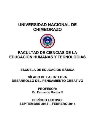 UNIVERSIDAD NACIONAL DE
CHIMBORAZO
FACULTAD DE CIENCIAS DE LA
EDUCACIÓN HUMANAS Y TECNOLOGIAS
ESCUELA DE EDUCACION BÁSICA
SÍLABO DE LA CÁTEDRA
DESARROLLO DEL PENSAMIENTO CREATIVO
PROFESOR:
Dr. Fernando García N
PERÍODO LECTIVO:
SEPTIEMBRE 2013 – FEBRERO 2014
 