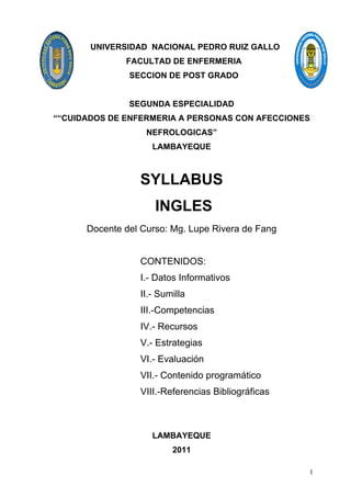 UNIVERSIDAD NACIONAL PEDRO RUIZ GALLO
              FACULTAD DE ENFERMERIA
               SECCION DE POST GRADO


               SEGUNDA ESPECIALIDAD
““CUIDADOS DE ENFERMERIA A PERSONAS CON AFECCIONES
                   NEFROLOGICAS”
                    LAMBAYEQUE



                 SYLLABUS
                     INGLES
      Docente del Curso: Mg. Lupe Rivera de Fang


                 CONTENIDOS:
                 I.- Datos Informativos
                 II.- Sumilla
                 III.-Competencias
                 IV.- Recursos
                 V.- Estrategias
                 VI.- Evaluación
                 VII.- Contenido programático
                 VIII.-Referencias Bibliográficas



                    LAMBAYEQUE
                         2011

                                                    1
 