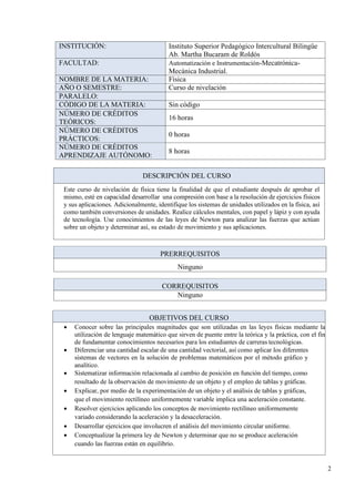 2
INSTITUCIÓN: Instituto Superior Pedagógico Intercultural Bilingüe
Ab. Martha Bucaram de Roldós
FACULTAD: Automatización e Instrumentación-Mecatrónica-
Mecánica Industrial.
NOMBRE DE LA MATERIA: Física
AÑO O SEMESTRE: Curso de nivelación
PARALELO:
CÓDIGO DE LA MATERIA: Sin código
NÚMERO DE CRÉDITOS
TEÓRICOS:
16 horas
NÚMERO DE CRÉDITOS
PRÁCTICOS:
0 horas
NÚMERO DE CRÉDITOS
APRENDIZAJE AUTÓNOMO:
8 horas
DESCRIPCIÓN DEL CURSO
Este curso de nivelación de física tiene la finalidad de que el estudiante después de aprobar el
mismo, esté en capacidad desarrollar una compresión con base a la resolución de ejercicios físicos
y sus aplicaciones. Adicionalmente, identifique los sistemas de unidades utilizados en la física, así
como también conversiones de unidades. Realice cálculos mentales, con papel y lápiz y con ayuda
de tecnología. Use conocimientos de las leyes de Newton para analizar las fuerzas que actúan
sobre un objeto y determinar así, su estado de movimiento y sus aplicaciones.
PRERREQUISITOS
Ninguno
CORREQUISITOS
Ninguno
OBJETIVOS DEL CURSO
• Conocer sobre las principales magnitudes que son utilizadas en las leyes físicas mediante la
utilización de lenguaje matemático que sirven de puente entre la teórica y la práctica, con el fin
de fundamentar conocimientos necesarios para los estudiantes de carreras tecnológicas.
• Diferenciar una cantidad escalar de una cantidad vectorial, así como aplicar los diferentes
sistemas de vectores en la solución de problemas matemáticos por el método gráfico y
analítico.
• Sistematizar información relacionada al cambio de posición en función del tiempo, como
resultado de la observación de movimiento de un objeto y el empleo de tablas y gráficas.
• Explicar, por medio de la experimentación de un objeto y el análisis de tablas y gráficas,
que el movimiento rectilíneo uniformemente variable implica una aceleración constante.
• Resolver ejercicios aplicando los conceptos de movimiento rectilíneo uniformemente
variado considerando la aceleración y la desaceleración.
• Desarrollar ejercicios que involucren el análisis del movimiento circular uniforme.
• Conceptualizar la primera ley de Newton y determinar que no se produce aceleración
cuando las fuerzas están en equilibrio.
 