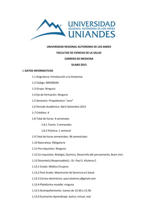 UNIVERSIDAD REGIONAL AUTONOMA DE LOS ANDES
FACULTAD DE CIENCIAS DE LA SALUD
CARRERA DE MEDICINA
SILABO 2015
I. DATOS INFORMATIVOS
1.1 Asignatura: Introducción a la Anatomia
1.2 Código: MED00IA0
1.3 Grupo: Ninguno
1.4 Eje de formación: Ninguno
1.5 Semestre: Propedeutico “cero”
1.6 Periodo Académico: Abril-Setiembre 2015
1.7 Créditos: 4
1.8 Total de horas: 4 semanales
1.8.1 Teoría: 3 semanales
1.8.2 Práctica: 1 semanal
1.9 Total de horas semestrales: 96 semestrales
1.10 Naturaleza: Obligatoria
1.11 Pre-requisitos: Ninguno
1.12 Co-requisitos: Biología, Química, Desarrollo del pensamiento, Buen vivir.
1.13 Docente(s) Responsable(s) : Dr. Paul S. Alulema Z.
1.13.1 Grado: Médico Cirujano.
1.13.2 Post Grado: Maestrante de Gerencia en Salud.
1.13.3 Correo electrónico: paul.alulema.z@gmail.com
1.13.4 Plataforma moodle: ninguna
1.13.5 Acompañamiento: Jueves de 13:30 a 15:30
1.13.6 Escenarios Aprendizaje: áulico, virtual, real
 