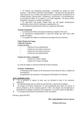 ○ El informe será preparado, presentado y sustentado en grupos de cinco
alumnos. Cada informe contendrá: Generalidades – Introducción, descripción de
cada cantera de roca visitada, descripción de las características, descripción de la
utilidad práctica, apreciaciones volumétricas, conclusiones y recomendaciones.
La presentación deber ser en impreso y en medio magnético. En anexos incluir
fotografías, esquemas y/o planos si lo hubiera.
○ La exposición será grupal: Podrán hacer uso del equipo retroproyector
multimedia, pizarra acrílica y plumones, pepelógrafos, etc.
○ Se calificará la presentación colectiva y exposición individual.
Trabajo Escalonado
○ La información básica será proporcionado por el profesor del curso.
○ La información complementaria es parte del trabajo que debe hacer cada
equipo de trabajo.
○ Los equipos de trabajo se conformaran por grupos de cinco alumnos.
Visita Técnica de Campo
Visitas de Canteras
Canteras de Roca
 Cantera de rocas sedimentarias
 Cantera de rocas igneas extrusivas
 Cantera de rocas igneas intrusitas
 Cantera de rocas metamórficas
Canteras de Aridos y Agregados
 Cantera La Victoria. Patapo
 Cantera Tres Tomas. Ferreñafe
La visita de campo se realizará al final de la Octava Semana.
Criterios e Indicadores
 Participación del alumno en las discusiones de los temas de clase y trabajos de
investigación.
 Seguridad en las respuestas a las preguntas formuladas por el docente.
NOTA IMPORTANTE:
 No se permitirá el ingreso al aula, una vez iniciada la clase ó los exámenes
respectivos.
 No habrá postergaciones en fechas de presentación y exposición de trabajos.
 Se tomará un Examen Sustitutorio, el cual reemplazará para todos los efectos el
menor calificativo, de los exámenes parcial o final. En ningún caso reemplazará al
promedio de los trabajos y prácticas de la asignatura. No existe examen de aplazados.
 Los trabajos domiciliarios (escalonados) serán sustentados.
Chiclayo, agosto del 2011
MSc Aníbal Quintín Cáceres Narrea
Profesor del Curso
 