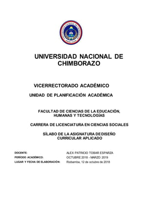 UNIVERSIDAD NACIONAL DE
CHIMBORAZO
VICERRECTORADO ACADÉMICO
UNIDAD DE PLANIFICACIÓN ACADÉMICA
FACULTAD DE CIENCIAS DE LA EDUCACIÓN,
HUMANAS Y TECNOLOGÍAS
CARRERA DE LICENCIATURA EN CIENCIAS SOCIALES
SÍLABO DE LA ASIGNATURA DEDISEÑO
CURRICULAR APLICADO
DOCENTE: ALEX PATRICIO TOBAR ESPARZA
PERÍODO ACADÉMICO: OCTUBRE 2018 - MARZO 2019
LUGAR Y FECHA DE ELABORACIÓN: Riobamba, 12 de octubre de 2018
 