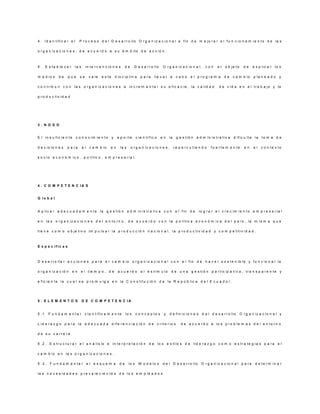 4 . Id e n tific a r e l        P r o c e s o d e l D e s a r r o llo O r g a n iz a c io n a l a fin d e m e jo r a r e l fu n c io n a m ie n to d e la s

o r g a n iz a c io n e s , d e a c u e r d o a s u á m b ito d e a c c ió n .



5.     E s ta b le c e r    la s     in te r v e n c io n e s         de     D e s a r r o llo     O r g a n iz a c io n a l,      con     el   o b je to     de    e x p lic a r   lo s

m e d io s     de    que        se      v a le   e s ta       d is c ip lin a     p a ra   lle v a r a       cabo      e l p ro g ra m a        de    c a m b io     p la n e a d o   y

c o n t r ib u ir c o n la s o r g a n iz a c io n e s a in c r e m e n ta r s u e fic a c ia , la c a lid a d                              d e v id a e n e l tr a b a jo y la

p r o d u c tiv id a d




3. N O D O


E l in s u fic ie n te      c o n o c im ie n to          y    a p o rte       c ie n tífic o     en   la    g e s tió n a d m in is tr a tiv a       d ific u lta la     to m a d e

d e c is io n e s    p a ra        el    c a m b io   en         la s      o r g a n iz a c io n e s ,      r e p e r c u tie n d o    fu e rte m e n te      en     el   c o n te x to

s o c io e c o n ó m ic o , p o lític o , e m p r e s a r ia l.




4 . C O M P E T E N C IA S


G lo b a l


A p lic a r a d e c u a d a m e n te la g e s tió n a d m in is tr a tiv a c o n e l fin d e                                   lo g r a r e l c r e c im ie n to e m p r e s a r ia l

e n la s o r g a n iz a c io n e s d e l e n to r n o , d e a c u e r d o c o n la p o lític a e c o n ó m ic a d e l p a ís , la m is m a q u e

tie n e c o m o o b je tiv o im p u ls a r la p r o d u c c ió n n a c io n a l, la p r o d u c tiv id a d y c o m p e titiv id a d .



E s p e c ífic a s



D e s a r r o lla r a c c io n e s p a r a e l c a m b io o r g a n iz a c io n a l c o n e l fin d e h a c e r s o s te n ib le y fu n c io n a l la

o r g a n iz a c ió n      en   e l tie m p o , d e             a c u e rd o      a l e s tím u lo        d e u n a g e s tió n p a r tic ip a ti v a , tr a n s p a r e n te y

e fic ie n te la c u a l s e p r o m u lg a e n la C o n s titu c ió n d e la R e p ú b lic a d e l E c u a d o r .




5. E LE M E N TO S                 D E C O M P E T E N C IA


5 .1     F u n d a m e n ta r       c ie n tífic a m e n te           lo s     c o n c e p to s    y     d e fin ic io n e s     d e l d e s a r r o llo    O r g a n iz a c io n a l y

L id e r a z g o p a r a la a d e c u a d a d ife r e n c ia c ió n d e c r ite r io s                           d e a c u e r d o a lo s p r o b le m a s d e l e n to r n o

d e s u c a rre ra .

5 .2 . E s tr u c tu r a r e l a n á lis is e in te r p r e ta c ió n d e lo s e s tilo s d e lid e r a z g o c o m o e s tr a te g ia s p a r a e l

c a m b io e n la s o r g a n iz a c io n e s .

5 .3 .    F u n d a m e n ta r          el esquem a              de     lo s     M o d e lo s     d e l D e s a r r o llo       O r g a n iz a c io n a l p a r a     d e te r m in a r

la s n e c e s id a d e s p r e v a le c ie n te s d e lo s e m p le a d o s
 