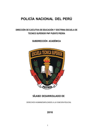 1
POLICÍA NACIONAL DEL PERÚ
DIRECCIÓN DE EJECUTIVA DE EDUCACIÓN Y DOCTRINA ESCUELA DE
TECNICO SUPERIOR PNP PUENTE PIEDRA
SUBDIRECCIÓN ACADÉMICA
SÍLABO DESARROLLADO DE
DERECHOS HUMANOSAPLICADOS A LA FUNCION POLICIAL
2016
 