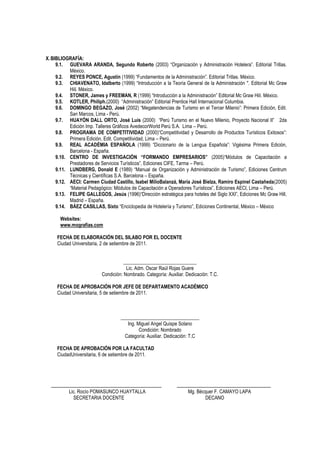 X. BIBLIOGRAFÍA:
     9.1. GUEVARA ARANDA, Segundo Roberto (2003) “Organización y Administración Hotelera”. Editorial Trillas.
           México.
     9.2. REYES PONCE, Agustín (1999) “Fundamentos de la Administración”. Editorial Trillas. México.
     9.3. CHIAVENATO, Idalberto (1999) “Introducción a la Teoría General de la Administración ". Editorial Mc Graw
           Hiil. México.
     9.4. STONER, James y FREEMAN, R (1999) “Introducción a la Administración” Editorial Mc Graw Hiil. México.
     9.5. KOTLER, Philiph.(2000) “Administración” Editorial Prentice Hall Internacional Columbia.
     9.6. DOMINGO BEGAZO, José (2002) “Megatendencias de Turismo en el Tercer Milenio”: Primera Edición, Edit.
           San Marcos, Lima - Perú.
     9.7. HUAYÓN DALL ORTO, José Luis (2000) “Perú Turismo en el Nuevo Milenio, Proyecto Nacional II” 2da
           Edición Imp. Talleres Gráficos AvedecorWorld Perú S.A. Lima – Perú.
     9.8. PROGRAMA DE COMPETITIVIDAD (2000)“Competitividad y Desarrollo de Productos Turísticos Exitosos”:
           Primera Edición, Edit. Competitividad, Lima – Perú.
     9.9. REAL ACADÉMIA ESPAÑOLA (1999) “Diccionario de la Lengua Española”: Vigésima Primera Edición,
           Barcelona - España.
     9.10. CENTRO DE INVESTIGACIÓN “FORMANDO EMPRESARIOS” (2005)“Módulos de Capacitación a
           Prestadores de Servicios Turísticos”, Ediciones CIFE, Tarma – Perú.
     9.11. LUNDBERG, Donald E (1989) “Manual de Organización y Administración de Turismo”, Ediciones Centrum
           Técnicas y Científicas S.A. Barcelona – España.
     9.12. AECI: Carmen Ciudad Castillo, Isabel MilioBalanzá, María José Bielza, Ramiro Espinel Castañeda(2005)
           “Material Pedagógico: Módulos de Capacitación a Operadores Turísticos”, Ediciones AECI, Lima – Perú.
     9.13. FELIPE GALLEGOS, Jesús (1996)“Dirección estratégica para hoteles del Siglo XXI”, Ediciones Mc Graw Hill,
           Madrid – España.
     9.14. BÁEZ CASILLAS, Sixto “Enciclopedia de Hotelería y Turismo”, Ediciones Continental, México – México

      Websites:
      www.mografías.com

     FECHA DE ELABORACIÓN DEL SILABO POR EL DOCENTE
     Ciudad Universitaria, 2 de setiembre de 2011.


                                     ______________________________
                                      Lic. Adm. Oscar Raúl Rojas Guere
                          Condición: Nombrado. Categoría: Auxiliar. Dedicación: T.C.

     FECHA DE APROBACIÓN POR JEFE DE DEPARTAMENTO ACADÉMICO
     Ciudad Universitaria, 5 de setiembre de 2011.



                                   ________________________________
                                      Ing. Miguel Angel Quispe Solano
                                            Condición: Nombrado
                                     Categoría: Auxiliar. Dedicación: T.C

     FECHA DE APROBACIÓN POR LA FACULTAD
     CiudadUniversitaria, 6 de setiembre de 2011.




           Lic. Rocío POMASUNCO HUAYTALLA                            Mg. Bécquer F. CAMAYO LAPA
             SECRETARIA DOCENTE                                             DECANO
 