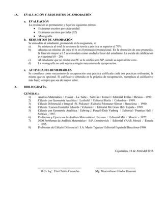 IX. EVALUACIÓN Y REQUISITOS DE APROBACIÓN
a. EVALUACIÓN
La evaluación es permanente y bajo los siguientes rubros:
• Exámenes escritos por cada unidad
• Exámenes escritos parciales (02)
• Monografía
b. REQUISITOS DE APROBACIÓN
Se considera al estudiante, promovido en la asignatura, si:
a) Su asistencia al total de sesiones de teoría y práctica es superior al 70%.
b) Alcanza un mínimo de once (11) en el promedio promocional. En la obtención de este promedio,
la fracción mayor a 0.5 se considera como unidad a favor del estudiante. La escala de calificación
es vigesimal (0 – 20).
c) Al estudiante que no rindió una PC se le califica con NP, siendo su equivalente cero..
d) La monografía no está sujeta a ningún mecanismo de recuperación.
c. ACTIVIDADES REMEDIABLES
Se considera como mecanismo de recuperación una práctica calificada cada dos practicas ordinarias; la
misma que es opcional. El calificativo obtenido en la práctica de recuperación, reemplaza al calificativo
más bajo; siempre que sea de mayor valor.
X. BIBLIOGRAFÍA.
GENERAL:
1) Análisis Matemático / Hasser – La Salle - Sullivan / Tomo I / Editorial Trillas / México – 1999.
2) Cálculo con Geometría Analítica / Leithold / Editorial Harla / Colombia – 1999.
3) Cálculo Diferencial e Integral /N. Piskunov /Editorial Montaner Simon / Barcelona - 1980.
4) Cálculo / Larson Hostetler Eduards / Volumen 1 / Editorial Mc Graw Hill/ España - 1999.
5) Cálculo con Geometría Analítica / Edwing J. Purcell-Dale Varberg / Editorial / Prentice Hall /
México - 1987.
6) Problemas y Ejercicios de Análisis Matemático / Berman / Editorial Mir / Moscú - 1977.
7) 5000 Problemas de Análisis Matemático / B.P. Deminovich / Editorial VAAP, Moscú / España
- 1985.
8) Problemas de Cálculo Diferencial / J.A. Marín Tejerizo/ Editorial Española/Barcelona-1990.
Cajamarca, 18 de Abril del 2016
--------------------------------------------- ----------------------------------------
M.Cs. Ing°. Tito Chilón Camacho Mg. Maximiliano Cóndor Huamán
 