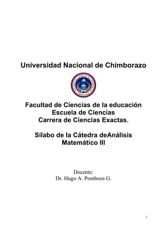 1
Universidad Nacional de Chimborazo
Facultad de Ciencias de la educación
Escuela de Ciencias
Carrera de Ciencias Exactas.
Sílabo de la Cátedra deAnálisis
Matemático III
Docente:
Dr. Hugo A. Pomboza G.
 