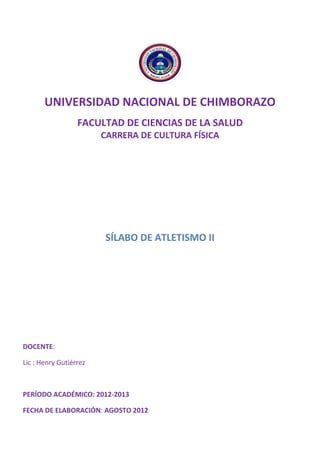 UNIVERSIDAD NACIONAL DE CHIMBORAZO
FACULTAD DE CIENCIAS DE LA SALUD
CARRERA DE CULTURA FÍSICA
SÍLABO DE ATLETISMO II
DOCENTE:
Lic : Henry Gutiérrez
PERÍODO ACADÉMICO: 2012-2013
FECHA DE ELABORACIÓN: AGOSTO 2012
 