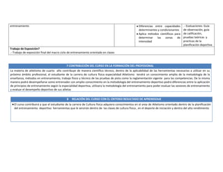 7 CONTRIBUCIÓN DEL CURSO EN LA FORMACIÓN DEL PROFESIONAL
La materia de atletismo de cuarto año contribuye de manera científico técnico, dentro de la aplicabilidad de las herramientas necesarias a utilizar en su
próximo ámbito profesional, el estudiante de la carrera de cultura física especialidad Atletismo tendrá un conocimiento amplio de la metodología de la
enseñanza, métodos en entrenamiento, trabajo físico y técnico de las pruebas de pista como la reglamentación vigente para las competencias. De la misma
manera podrá desempeñarse somo entrenador con amplio conocimiento en la metodología del entrenamiento deportivo podrá diferencias entre la aplicación
de principios de entrenamiento según la especialidad deportiva, utilizara la metodología del entrenamiento para poder evaluar las sesiones de entrenamiento
y evaluar el desempeño deportivo de sus atletas
entrenamiento Diferencias entre capacidades
determinantes y condicionantes
Aplica métodos científicos para
determinar las zonas de
intensidad
.- Evaluaciones: Guía
de observación, guía
de calificación,
pruebas teóricas y
practicas de la
planificación deportiva
Trabajo de Exposición?
.- Trabajo de exposición final del macro ciclo de entrenamiento orientado en clases
8 RELACIÓN DEL CURSO CON EL CRITERIO RESULTADO DE APRENDIZAJE
El curso contribuirá a que el estudiante de la carrera de Cultura física adquiera conocimientos en el area de Atletismo orientado dentro de la planificación
del entrenamiento deportivo herramientas que le servirán dentro de las clases de cultura física , en el deporte de iniciación y dentro del alto rendimiento
 