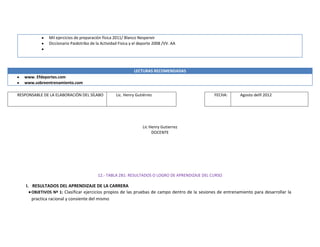 Mil ejercicios de preparación física 2011/ Blanco Nespereir
Diccionario Paidotribo de la Actividad Fisica y el deporte 2008 /VV. AA
LECTURAS RECOMENDADAS
www. Efdeportes.com
www.sobreentrenamiento.com
RESPONSABLE DE LA ELABORACIÓN DEL SÍLABO Lic. Henry Gutiérrez FECHA: Agosto delñ 2012
Lic Henry Gutierrez
DOCENTE
12.- TABLA 2B1: RESULTADOS O LOGRO DE APRENDIZAJE DEL CURSO
I. RESULTADOS DEL APRENDIZAJE DE LA CARRERA
OBJETIVOS Nº 1: Clasificar ejercicios propios de las pruebas de campo dentro de la sesiones de entrenamiento para desarrollar la
practica racional y consiente del mismo
 