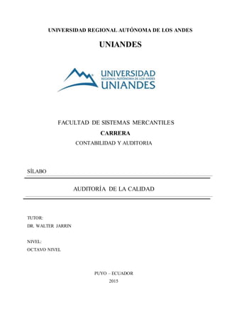 UNIVERSIDAD REGIONAL AUTÓNOMA DE LOS ANDES
UNIANDES
FACULTAD DE SISTEMAS MERCANTILES
CARRERA
CONTABILIDAD Y AUDITORIA
SÍLABO
AUDITORÍA DE LA CALIDAD
TUTOR:
DR. WALTER JARRIN
NIVEL:
OCTAVO NIVEL
PUYO – ECUADOR
2015
 
