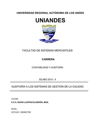 UNIVERSIDAD REGIONAL AUTÓNOMA DE LOS ANDES
UNIANDES
FACULTAD DE SISTEMAS MERCANTILES
CARRERA
CONTABILIDAD Y AUDITORÍA
SÍLABO 2015 - II
AUDITORÍA A LOS SISTEMAS DE GESTIÓN DE LA CALIDAD
TUTOR:
C.P.A. NIXON LASTRACALDERÓN, MGS.
NIVEL:
OCTAVO SEMESTRE
 