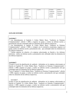 Talleres,
trabajos
grupales,
lecturas,
Ejercicios de
aplicación
práctica de tareas
Calidad de
contenidos
Pruebas
Examen
gestión y
presentar el
Informe de
Auditoria
GUÍA DE ESTUDIO
Actividad 1
* Lea detenidamente el Capítulo I, Carlos Muñoz Razo, “Auditoria en Sistemas
Computacionales”, edición 1 2008, y organice un grupo, y realice un informe escrito y
presentación oral que contemple todos los elementos de las rubricas respectivas.
* Lea detenidamente el capítulo II, Carlos Muñoz Razo, “Auditoria en Sistemas
Computacionales”, edición 1 2008, y compare con la normativa ecuatoriana, organice un
grupo, realice un informe escrito y presentación oral, que contemple todos los elementos de
las rubricas respectivas.
* Defina aspectos en relación a la empresa seleccionada, en función a los informes
anteriores; realice un informe escrito y presentación oral, utilizando todos los elementos de
las rubricas respectiva.
Actividad 2
*Evalué el nivel de planificación de auditoría informática en la empresa seleccionada en
función al Capítulo IV, Carlos Muñoz Razo, “Auditoria en Sistemas Computacionales”,
edición 1 2008; organice un grupo, y realice un informe escrito y presentación oral que
contemple todos los elementos de las rubricas respectivas.
*Lea el Capítulo V, Carlos Muñoz Razo, “Auditoria en Sistemas Computacionales”, edición
1 2008; organice un grupo, y realice un informe escrito y presentación oral que contemple
todos los elementos de las rubricas respectivas.
Actividad 3
Evalué el nivel de planificación de auditoría informática en la empresa seleccionada en
función al Capítulo VI, Carlos Muñoz Razo, “Auditoria en Sistemas Computacionales”,
edición 1 2008; organice un grupo, y realice un informe escrito y presentación oral que
contemple todos los elementos de las rubricas respectivas.
6
 