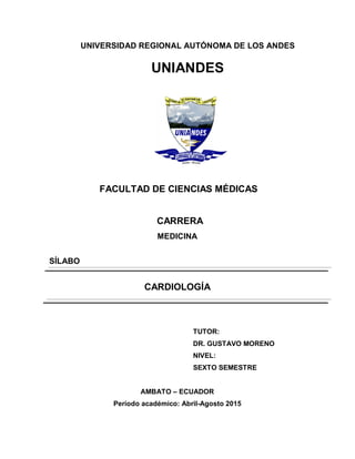 UNIVERSIDAD REGIONAL AUTÓNOMA DE LOS ANDES
UNIANDES
FACULTAD DE CIENCIAS MÉDICAS
CARRERA
MEDICINA
SÍLABO
CARDIOLOGÍA
TUTOR:
DR. GUSTAVO MORENO
NIVEL:
SEXTO SEMESTRE
AMBATO – ECUADOR
Período académico: Abril-Agosto 2015
 