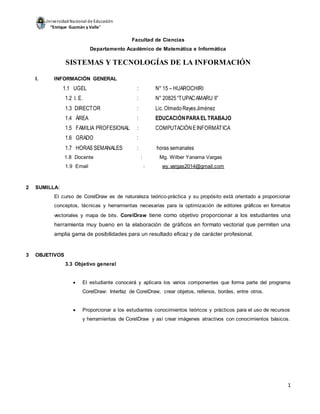 UniversidadNacional de Educación
“Enrique Guzmán y Valle”
1
Facultad de Ciencias
Departamento Académico de Matemática e Informática
SISTEMAS Y TECNOLOGÍAS DE LA INFORMACIÓN
I. INFORMACIÓN GENERAL
1.1 UGEL : N° 15 – HUAROCHIRI
1.2 I. E. : N° 20825“TUPACAMARU II”
1.3 DIRECTOR : Lic.OlmedoReyesJiménez
1.4 ÁREA : EDUCACIÓNPARAEL TRABAJO
1.5 FAMILIA PROFESIONAL : COMPUTACIÓNEINFORMÁTICA
1.6 GRADO :
1.7 HORAS SEMANALES : horas semanales
1.8 Docente : Mg. Wilber Yanama Vargas
1.9 Email : wy.vargas2014@gmail.com
2 SUMILLA:
El curso de CorelDraw es de naturaleza teórico-práctica y su propósito está orientado a proporcionar
conceptos, técnicas y herramientas necesarias para la optimización de editores gráficos en formatos
vectoriales y mapa de bits. CorelDraw tiene como objetivo proporcionar a los estudiantes una
herramienta muy bueno en la elaboración de gráficos en formato vectorial que permiten una
amplia gama de posibilidades para un resultado eficaz y de carácter profesional.
3 OBJETIVOS
3.3 Objetivo general
 El estudiante conocerá y aplicara los varios componentes que forma parte del programa
CorelDraw: Interfaz de CorelDraw, crear objetos, rellenos, bordes, entre otros.
 Proporcionar a los estudiantes conocimientos teóricos y prácticos para el uso de recursos
y herramientas de CorelDraw y así crear imágenes atractivos con conocimientos básicos.
 