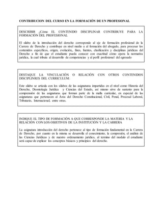 CONTRIBUCION DEL CURSO EN LA FORMACIÓN DE UN PROFESIONAL
DESCRIBIR ¿Cómo EL CONTENIDO DISCIPLINAR CONTRIBUYE PARA LA
FORMACIÓN DEL PROFESIONAL
El silabo de la introducción del derecho corresponde al eje de formación profesional de la
Carrera de Derecho y contribuye en nivel medio a al formación del abogado, para procesar los
contenidos específicos, origen, evolución,, fines, fuentes, clasificación y disciplinas jurídicas del
Derecho a fin de que el estudiante pueda conocer con exactitud cómo opera la normativa
jurídica, la cual tributa al desarrollo de competencias y al perfil profesional del egresado
DESTAQUE LA VINCULACIÓN O RELACIÓN CON OTROS CONTENIDOS
DISCIPLINRES DEL CURRICULUM:
Este silabo se articula con los sílabos de las asignaturas impartidas en el nivel como Historia del
Derecho, Deontología Jurídica y Ciencias del Estado, así mismo sirve de sustento para la
comprensión de las asignaturas que forman parte de la malla curricular, en especial de las
asignaturas que pertenecen al Área del Derecho Constitucional, Civil, Penal, Procesal Laboral,
Tributario, Internacional, entre otras.
INDIQUE EL TIPO DE FORMACIÓN A QUE CORRESPONDE LA MATERIA Y LA
RELACIÓN CON LOS OBJETIVOS DE LA INSTITUCIÓN Y LA CARRERA
La asignatura introducción del derecho pertenece al tipo de formación fundamental en la Carrera
de Derecho, por cuanto en la misma se desarrolla el conocimiento, la compresión, el análisis de
las Ciencias Jurídicas y de nuestro ordenamiento jurídico, al termino del modulo el estudiante
será capaz de explicar los conceptos básicos y principios del derecho.
 