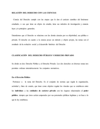 RELACIÓN DEL DERECHO CON LAS CIENCIAS
Ciencia del Derecho cumple con las etapas que le dan el carácter científico del fenómeno
estudiado, o sea que tiene un objeto de estudio, tiene sus métodos de investigación y enuncia
leyes y/o principios generales.
Entendemos que el Derecho se relaciona con las demás ciencias por su objetividad, sea pública o
privada. El derecho en cuanto a la ciencia posee un método y objeto propio, las ramas son el
resultado de la evolución social y el desarrollo histórico del Derecho
CLASIFICACIÓN DEL DERECHO PÚBLICO Y DERECHO PRIVADO
Se divide en dos: Derecho Público y el Derecho Privado. Los dos derechos en diversas ramas nos
permiten ordenar sistemáticamente los conjuntos normativos.
En el Derecho Público
Pertenece a la rama del Derecho. Es el conjunto de normas que regula la organización,
actividad y fines de estado, que tiene como objetivo regular los vínculos que se establecen entre
los individuos y las entidades de carácter privado con los órganos relacionados al poder
público, siempre que éstos actúen amparados por sus potestades públicas legítimas y en base a lo
que la ley establezca.
 