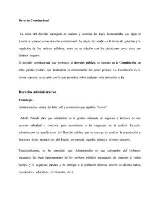 Derecho Constitucional
La rama del derecho encargada de analizar y controlar las leyes fundamentales que rigen al
Estado se conoce como derecho constitucional. Su objeto de estudio es la forma de gobierno y la
regulación de los poderes públicos, tanto en su relación con los ciudadanos como entre sus
distintos órganos.
El derecho constitucional, que pertenece al derecho público, se sustenta en la Constitución, un
texto jurídico-político que fundamenta el ordenamiento del poder político. La Constitución es la
norma suprema de un país, por lo que prevalece sobre cualquier otra normativa o ley.
Derecho Administrativo
Etimología
Administración deriva del latín ad? y ministratio que significa "servir".
Adolfo Posada dice que administrar es la gestión ordenada de negocios e intereses de una
persona individual o colectiva, para acomodarse a las exigencias de la realidad. Derecho
administrativo es aquella rama del Derecho público que se encarga de estudiar la organización y
funciones de las instituciones del Estado, en especial, aquellas relativas al poder ejecutivo.
Tradicionalmente, se ha entendido que Administración es una subsunción del Gobierno
encargada del buen funcionamiento de los servicios públicos encargados de mantener el orden
público y la seguridad jurídica y de entregar a la población diversas labores de diversa índole
(económicas, educativas, de bienestar, etc.).
 