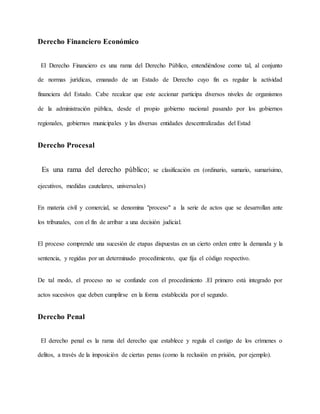 Derecho Financiero Económico
El Derecho Financiero es una rama del Derecho Público, entendiéndose como tal, al conjunto
de normas jurídicas, emanado de un Estado de Derecho cuyo fin es regular la actividad
financiera del Estado. Cabe recalcar que este accionar participa diversos niveles de organismos
de la administración pública, desde el propio gobierno nacional pasando por los gobiernos
regionales, gobiernos municipales y las diversas entidades descentralizadas del Estad
Derecho Procesal
Es una rama del derecho público; se clasificación en (ordinario, sumario, sumarísimo,
ejecutivos, medidas cautelares, universales)
En materia civil y comercial, se denomina "proceso" a la serie de actos que se desarrollan ante
los tribunales, con el fin de arribar a una decisión judicial.
El proceso comprende una sucesión de etapas dispuestas en un cierto orden entre la demanda y la
sentencia, y regidas por un determinado procedimiento, que fija el código respectivo.
De tal modo, el proceso no se confunde con el procedimiento .El primero está integrado por
actos sucesivos que deben cumplirse en la forma establecida por el segundo.
Derecho Penal
El derecho penal es la rama del derecho que establece y regula el castigo de los crímenes o
delitos, a través de la imposición de ciertas penas (como la reclusión en prisión, por ejemplo).
 