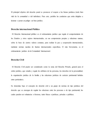 El principal objetivo del derecho penal es promover el respeto a los bienes jurídicos (todo bien
vital de la comunidad o del individuo). Para esto, prohíbe las conductas que están dirigidas a
lesionar o poner en peligro un bien jurídico.
Derecho internacional Público
El Derecho Internacional público es el ordenamiento jurídico que regula el comportamiento de
los Estados y otros sujetos internacionales, en sus competencias propias y relaciones mutuas,
sobre la base de ciertos valores comunes, para realizar la paz y cooperación internacionales,
mediante normas nacidas de fuentes internacionales específicas. O más brevemente, es el
ordenamiento jurídico de la Comunidad Internacional.
Derecho Civil
El Derecho Civil puede ser considerado como la rama del Derecho Privado, general para el
orden jurídico, que estudia y regula los atributos de las personas, los derechos de la personalidad,
la organización jurídica de la familia y las relaciones jurídicas de carácter patrimonial habidas
entre particulares.
Se denomina bajo el concepto de derecho civil a un grupo de normas de tipo jurídicas del
derecho que se encargan de regular las relaciones entre las personas o de tipo patrimonial, las
cuales pueden ser voluntarias o forzosas, tanto físicas o jurídicas, privadas o públicas.
 