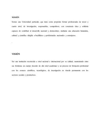 MISIÓN
Somos una Universidad particular, que tiene como propósito formar profesionales de tercer y
cuarto nivel, de investigación, responsables, competitivos, con conciencia ética y solidaria
capaces de contribuir al desarrollo nacional y democrático, mediante una educación humanista,
cultural y científica dirigida a bachilleres y profesionales nacionales y extranjeros.
.
VISIÓN
Ser una institución reconocida a nivel nacional e internacional por su calidad, manteniendo entre
sus fortalezas un cuerpo docente de alto nivel académico y un proceso de formación profesional
con los avances científicos, tecnológicos, de investigación en vínculo permanente con los
sectores sociales y productivos.
 