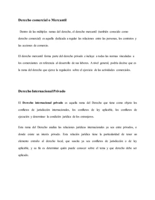 Derecho comercial o Mercantil
Dentro de las múltiples ramas del derecho, el derecho mercantil (también conocido como
derecho comercial) es aquella dedicada a regular las relaciones entre las personas, los contratos y
las acciones de comercio.
El derecho mercantil forma parte del derecho privado e incluye a todas las normas vinculadas a
los comerciantes en referencia al desarrollo de sus labores. A nivel general, podría decirse que es
la rama del derecho que ejerce la regulación sobre el ejercicio de las actividades comerciales.
Derecho InternacionalPrivado
El Derecho internacional privado es aquella rama del Derecho que tiene como objeto los
conflictos de jurisdicción internacionales, los conflictos de ley aplicable, los conflictos de
ejecución y determinar la condición jurídica de los extranjeros.
Esta rama del Derecho analiza las relaciones jurídicas internacionales ya sea entre privados, o
donde existe un interés privado. Esta relación jurídica tiene la particularidad de tener un
elemento extraño al derecho local, que suscita ya sea conflictos de jurisdicción o de ley
aplicable, y su fin es determinar quién puede conocer sobre el tema y que derecho debe ser
aplicado.
 