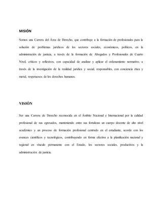 MISIÓN
Somos una Carrera del Área de Derecho, que contribuye a la formación de profesionales para la
solución de problemas jurídicos de los sectores sociales, económicos, políticos, en la
administración de justicia, a través de la formación de Abogados y Profesionales de Cuarto
Nivel, críticos y reflexivos, con capacidad de analizar y aplicar el ordenamiento normativo, a
través de la investigación de la realidad jurídica y social, responsables, con conciencia ética y
moral, respetuosos de los derechos humanos.
VISIÓN
Ser una Carrera de Derecho reconocida en el Ámbito Nacional e Internacional por la calidad
profesional de sus egresados, manteniendo entre sus fortalezas un cuerpo docente de alto nivel
académico y un proceso de formación profesional centrado en el estudiante, acorde con los
avances científicos y tecnológicos, contribuyendo en forma efectiva a la planificación nacional y
regional en vínculo permanente con el Estado, los sectores sociales, productivos y la
administración de justicia.
 