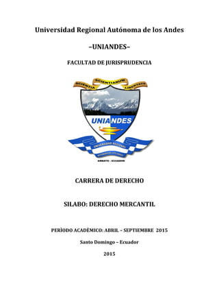 Universidad Regional Autónoma de los Andes
–UNIANDES–
FACULTAD DE JURISPRUDENCIA
CARRERA DE DERECHO
SILABO: DERECHO MERCANTIL
PERÌODO ACADÈMICO: ABRIL – SEPTIEMBRE 2015
Santo Domingo – Ecuador
2015
 