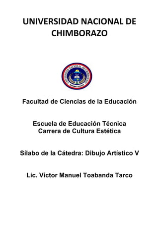 UNIVERSIDAD NACIONAL DE
CHIMBORAZO
Facultad de Ciencias de la Educación
Escuela de Educación Técnica
Carrera de Cultura Estética
Sílabo de la Cátedra: Dibujo Artístico V
Lic. Víctor Manuel Toabanda Tarco
 