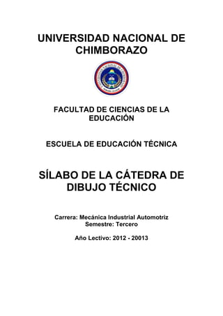 UNIVERSIDAD NACIONAL DE
CHIMBORAZO
FACULTAD DE CIENCIAS DE LA
EDUCACIÓN
ESCUELA DE EDUCACIÓN TÉCNICA
SÍLABO DE LA CÁTEDRA DE
DIBUJO TÉCNICO
Carrera: Mecánica Industrial Automotriz
Semestre: Tercero
Año Lectivo: 2012 - 20013
 