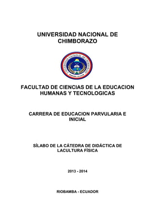 UNIVERSIDAD NACIONAL DE
CHIMBORAZO
FACULTAD DE CIENCIAS DE LA EDUCACION
HUMANAS Y TECNOLOGICAS
CARRERA DE EDUCACION PARVULARIA E
INICIAL
SÍLABO DE LA CÁTEDRA DE DIDÁCTICA DE
LACULTURA FÍSICA
2013 - 2014
RIOBAMBA - ECUADOR
 