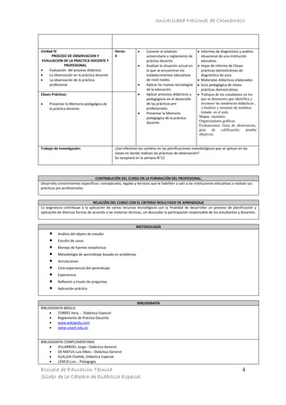 Universidad Nacional de Chimborazo
Escuela de Educación Técnica
Sílabo de la Cátedra de Didáctica Especial
4
Unidad IV
PROCESO DE OBSERVACION Y
EVALUACION DE LA PRACTICA DOCENTE Y
PROFESIONAL
 Evaluación del proceso didáctico
 La observación en la práctica docente
 La observación de la práctica
profesional
Horas:
4
 Conocer el estatuto
universitario y reglamento de
práctica docente.
 Analizar la situación actual en
la que se encuentran los
establecimientos educativos
de nivel medio.
 Aplicar las nuevas tecnologías
de la educación.
 Aplicar procesos didácticos y
pedagógicos en el desarrollo
de las prácticas pre
profesionales
 Presentar la Memoria
pedagógica de la práctica
docente
 Informes de diagnóstico y análisis
situacional de una institución
educativa.
 Hojas de informe de Clases
prácticas demostrativas de
diagnóstico de aula.
 Materiales didácticos elaborados.
 Guía pedagógica de clases
prácticas demostrativas
 Trabajos de los estudiantes en los
que se demuestra que identifica y
reconoce las tendencias didácticas ,
:(Análisis y resumen de temática
tratada en el aula
Mapas mentales.
Organizadores gráficos.
Evaluaciones: Guía de observación,
guía de calificación, prueba
objetiva).
Clases Prácticas:
 Presentar la Memoria pedagógica de
la práctica docente.
Trabajo de Investigación: ¿Son efectivos los cambios en las planificaciones metodológicos que se aplican en las
clases en donde realizan las prácticas de observación?
Se receptará en la semana N°12
CONTRIBUCIÓN DEL CURSO EN LA FORMACIÓN DEL PROFESIONAL.
Desarrolla conocimientos específicos: conceptuales, legales y técnicos que le habiliten a salir a las instituciones educativas a realizar sus
prácticas pre profesionales.
RELACIÓN DEL CURSO CON EL CRITERIO RESULTADO DE APRENDIZAJE
La asignatura contribuye a la aplicación de varios recursos tecnológicos con la finalidad de desarrollar un proceso de planificación y
aplicación de diversas formas de acuerdo a las materias técnicas, sin descuidar la participación responsable de los estudiantes y docentes.
METODOLOGÍA
 Análisis del objeto de estudio
 Estudio de casos
 Manejo de fuentes estadísticas
 Metodología de aprendizaje basado en problemas
 Simulaciones
 Ciclo experiencial del aprendizaje
 Experiencia
 Reflexión a través de preguntas
 Aplicación práctica
BIBLIOGRAFÍA
BIBLIOGRAFÍA BÁSICA:
 TORRES Yeny .- Didáctica Especial
 Reglamento de Práctica Docente
 www.wikipedia.com
 www.unach.edu.ec
BIBLIOGRAFÍA COMPLEMENTARIA:
 VILLARROEL Jorge.- Didáctica General
 DE MATUS Luis Albes.- Didáctica General
 GUILLEN Clotilde, Didáctica Especial
 LEMUS Luis .- Pedagogía
 