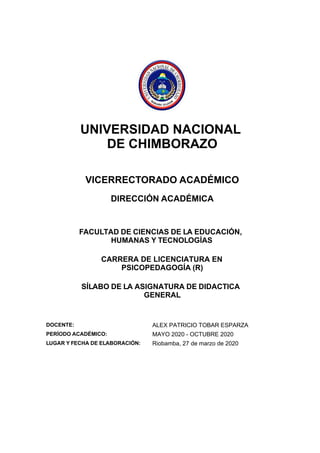UNIVERSIDAD NACIONAL
DE CHIMBORAZO
VICERRECTORADO ACADÉMICO
DIRECCIÓN ACADÉMICA
FACULTAD DE CIENCIAS DE LA EDUCACIÓN,
HUMANAS Y TECNOLOGÍAS
CARRERA DE LICENCIATURA EN
PSICOPEDAGOGÍA (R)
SÍLABO DE LA ASIGNATURA DE DIDACTICA
GENERAL
DOCENTE: ALEX PATRICIO TOBAR ESPARZA
PERÍODO ACADÉMICO: MAYO 2020 - OCTUBRE 2020
LUGAR Y FECHA DE ELABORACIÓN: Riobamba, 27 de marzo de 2020
 
