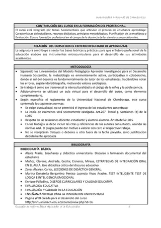 Universidad Nacional de Chimborazo
CONTRIBUCIÓN DEL CURSO EN LA FORMACIÓN DEL PROFESIONAL.
El curso está integrado por temas fundamentales que articulan el proceso de enseñanza aprendizaje:
Características del estudiante, recursos didácticos, principios metodológicos, Planificación de la enseñanza y
Evaluación. Con su formación profesional en el campo de la docencia de las ciencias computacionales.

RELACIÓN DEL CURSO CON EL CRITERIO RESULTADO DE APRENDIZAJE.
La asignatura contribuye a sentar las bases teóricas y prácticas para que el futuro profesional de la
educación elabore sus instrumentos microcurriculares para el desarrollo de sus actividades
académicas.







METODOLOGÍA
Siguiendo los Lineamientos del Modelo Pedagógico Aprender Investigando para el Desarrollo
Humano Sostenible, la metodología es eminentemente activa, participativa y colaborativa,
donde el rol del docente es fundamentalmente de tutor de los estudiantes, haciéndoles notar
los errores, sugiriendo bibliografía, motivando valores axiológicos.
Se trabajará como eje transversal la interculturalidad y el código de la niñez y la adolescencia.
Adicionalmente se utilizará un aula virtual para el desarrollo del curso, como elemento
complementario.
Según especifica el reglamento de la Universidad Nacional de Chimborazo, este curso
contempla las siguientes normas:
 Se exige puntualidad, no se permitirá el ingreso de los estudiantes con retraso
 La copia de exámenes será severamente castigada. Art.207 literal g. Sanciones (b) de la
LOES
 Respeto en las relaciones docente-estudiante y alumno-alumno. Art.86 de la LOES
 En los trabajos se debe incluir las citas y referencias de los autores consultados, usando las
normas APA. El plagio puede dar motivo a valorar con cero el respectivo trabajo.
 No se receptarán trabajos o deberes u otro fuera de la fecha prevista, salvo justificación
debidamente aprobada
BIBLIOGRAFÍA

BIBLIOGRAFÍA BÁSICA
 Alzate María, Enseñanza y didáctica universitaria. Discurso y formación documental del
estudiante
 Muñoz, Clarena; Andrade, Cecilia; Cisneros, Mireya, ESTRATEGIAS DE INTEGRACIÓN ORAL
EN EL AULA. Una didáctica crítica del discurso educativo
 Zayas Álvarez, Carlos, LECCIONES DE DIDÁCTICA GENERAL.
 Marina Donatella Bergamino Persico Lucrecia Vivas Arache, TEST INTELIGENTE TEST DE
LOGICA E INTELIGENCIA EMOCIONAL
 Enrique Palladino, DISEÑOS CURRICULARES Y CALIDAD EDUCATIVA
 EVALUACION EDUCATIVA
 EVALUACIÓN Y CALIDAD EN LA EDUCACIÓN
 ENSEÑANZA VIRTUAL PARA LA INNOVACION UNIVERSITARIA
 Página WEB creada para el desarrollo del curso
http://virtual.unach.edu.ec/course/view.php?id=56
Escuela de Informática Aplicada a la Educación
5

 