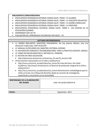 Universidad Nacional de Chimborazo
BIBLIOGRAFÍA COMPLEMENTARIA
 ENCICLOPEDIA PEDAGÓGICA EDITORIAL ESPASA CALPE: TOMO I EL ALUMNO
 ENCICLOPEDIA PEDAGÓGICA EDITORIAL ESPASA CALPE: TOMO I EL CONTEXTO EDUCATIVO
 ENCICLOPEDIA PEDAGÓGICA EDITORIAL ESPASA CALPE: TOMO I EL DISEÑO CURRICULAR
 ENCICLOPEDIA PEDAGÓGICA EDITORIAL ESPASA CALPE: TOMO I EL PROFESOR
 ENCICLOPEDIA PEDAGÓGICA EDITORIAL ESPASA CALPE: TOMO V LAS CIENCIAS DE LA
EDUCACIÓN GLOSARIO
 ENSEÑANDO CON LAS TIC
 EVALUACIÓN DEL APRENDIZAJE EN ESPACIOS VIRTUALES - TIC








LECTURAS RECOMENDADAS
L1. PADRES BRILLANTES, MAESTROS FASCINANTES. No hay jóvenes difíciles, sino una
educación inadecuada, CURY AUGUSTO
L2. MANUAL DE RECURSOS DEL MAESTRO, EDITORIAL OCÉANO
L3. SER MAESTRO CONSEJOS Y RECOMENDACIONES PARA LA PRACTICA DOCENTE, ANZOLA
L4. COMO SER MEJOR MAESTRO EL MÉTODO ELI, FERREIRO
L5. REVISTA EN LÍNEA EDUCACIÓN:
 http://educaccion.elcomercio.com/seccion_EC.asp?id_seccion=160
L6 Documentos relacionados con la niñez y adolescencia:
 http://issuu.com/cnna_ecuador/docs/rau_tomoi (Se trata del tomo I de la Red
Académica. Documento introductorio a la doctrina de protección integral de la niñez y
adolescencia.)
 http://issuu.com/cnna_ecuador/docs/rau_tomoii (Orientaciones metodológicas para la
malla curricular con enfoque de derechos desde las acciones de investigación,
capacitación y vinculación con la comunidad)

RESPONSABLE DE LA ELABORACIÓN
DEL SÍLABO:

FECHA:

Escuela de Informática Aplicada a la Educación

Lcdo. Fernando Guffante N.

Septiembre 2013

6

 