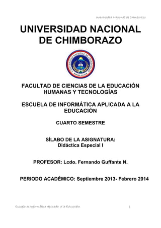 Universidad Nacional de Chimborazo

UNIVERSIDAD NACIONAL
DE CHIMBORAZO

FACULTAD DE CIENCIAS DE LA EDUCACIÓN
HUMANAS Y TECNOLOGÍAS
ESCUELA DE INFORMÁTICA APLICADA A LA
EDUCACIÓN
CUARTO SEMESTRE

SÍLABO DE LA ASIGNATURA:
Didáctica Especial I

PROFESOR: Lcdo. Fernando Guffante N.

PERIODO ACADÉMICO: Septiembre 2013- Febrero 2014

Escuela de Informática Aplicada a la Educación

1

 